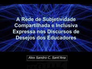 A Rede de Subjetividade Compartilhada e Inclusiva Expressa nos Discursos de Desejos dos Educadores Alex Sandro C. Sant’Ana 