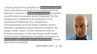 “Looking beyond the paradigm of personal computing,
which placed the computer in the foreground of our
attention, research in ubiquitous computing projected
a world where computers would disappear into the
background, displaced to the periphery of our
awareness.Enabled by tiny, inexpensive
microprocessors and low-power wireless sensor
networks, processing was to become ambient. No
longer solely ‘virtua’, human interaction with an
through computers in this near-future world would
more socially integrated and spatially contingent as
everyday objects and spaces became linked through
networked computing.”
SHEPARD (2011, p. 18)
 