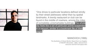 “One drives to particular locations defined strictly
by their street addresses rather than by spatial
landmarks. A trendy restaurant or club can be
found in the middle of nowhere, among the miles
of completely unremarkable buildings. The whole
city feels like a set of particular points suspended
in a vacuum, similar to a bookmark file of Web
pages.”
MANOVICH (1995)
The Aesthetics of Virtual Worlds: Report from Los Angeles
CTHEORY (November, 1995) retrieved from
manovich.net/TEXT/virt-space.html
 