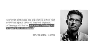 “Manovich embraces the experience of how real
and virtual space become meshed together;
technology introduces new ways of reading and
navigating the environment.”
RATTI (2012, p. 220)
 