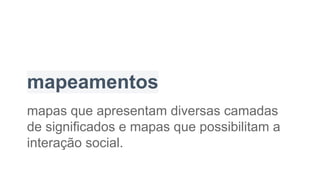 mapeamentos
mapas que apresentam diversas camadas
de significados e mapas que possibilitam a
interação social.
 