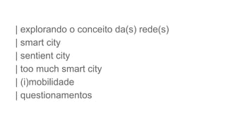 | explorando o conceito da(s) rede(s)
| smart city
| sentient city
| too much smart city
| (i)mobilidade
| questionamentos
 