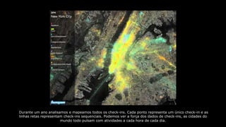 Durante um ano analisamos e mapeamos todos os check-ins. Cada ponto representa um único check-in e as
linhas retas representam check-ins sequenciais. Podemos ver a força dos dados de check-ins, as cidades do
mundo todo pulsam com atividades a cada hora de cada dia.
 