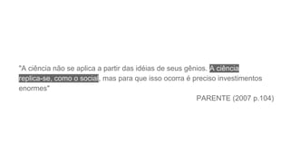 "A ciência não se aplica a partir das idéias de seus gênios. A ciência
replica-se, como o social, mas para que isso ocorra é preciso investimentos
enormes"
PARENTE (2007 p.104)
 