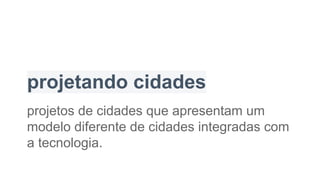 projetando cidades
projetos de cidades que apresentam um
modelo diferente de cidades integradas com
a tecnologia.
 