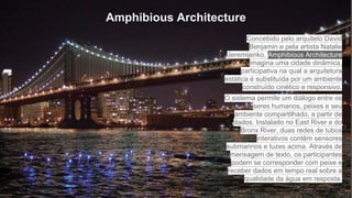 Amphibious Architecture
Concebido pelo arquiteto David
Benjamin e pela artista Natalie
Jeremijenko, Amphibious Architecture
imagina uma cidade dinâmica,
participativa na qual a arquitetura
estática é substituída por um ambiente
construído cinético e responsivo.
O sistema permite um diálogo entre os
seres humanos, peixes e seu
ambiente compartilhado, a partir de
dados. Instalado no East River e do
Bronx River, duas redes de tubos
interativos contêm sensores
submarinos e luzes acima. Através de
mensagem de texto, os participantes
podem se corresponder com peixe e
receber dados em tempo real sobre a
qualidade da água em resposta.
 