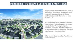Panasonic - Fujisawa Sustainable Smart Town
Antigo parque fabril da Panasonic, com 19
hectares (o equivalente a 24 estádios do
morumbi), agora abrigar uma cidade
totalmente sustentável erguida ao custo
de R$ 1,3 bi.
As casas terão painés solares no telhado
e a arquitetura potencializará a luz do sol
e a ventilação. As ruas privilegiarão
pedestres e ciclistas. Não haverá postos
de abastecimento, ao invés disso tomadas
especiais para carros elétricos.
A Panasonic já comercializa PanaHomes
por R$1mi cada.
 