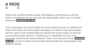 Diante das transformações sociais, tecnológicas, econômicas e culturais,
temos o surgimento de um novo tipo de organização social, que o Castells
chama de sociedade em rede.
Com a passagem da comunicação de massa tradicional par um sistema em
redes horizontais de comunicação baseadas na internet e da comunicação
sem fio, temos uma multiplicidade de padrões de comunicação na base de
uma transformação cultural, a medida que a virtualidade se torna uma
dimensão essencial da nossa realidade. Essa nova estrutura social, sociedade
em rede, se dá em todas as dimensões fundamentais da organização e das
práticas sociais.
S REDS E O SER
A REDE
 