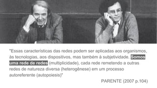 "Essas características das redes podem ser aplicadas aos organismos,
às tecnologias, aos dispositivos, mas também à subjetividade. Somos
uma rede de redes (multiplicidade), cada rede remetendo a outras
redes de natureza diversa (heterogênese) em um processo
autoreferente (autopoiesis)"
PARENTE (2007 p.104)
 