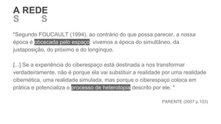"Segundo FOUCAULT (1994), ao contrário do que possa parecer, a nossa
época é obcecada pelo espaço: vivemos a época do simultâneo, da
justaposição, do próximo e do longínquo.
[...] Se a experiência do ciberespaço está destinada a nos transformar
verdadeiramente, não é porque ela vai substituir a realidade por uma realidade
cibernética, uma realidade simulada, mas porque o ciberespaço coloca em
prática e potencializa o processo de heterotopia descrito por ele. "
PARENTE (2007 p.103)
S REDS E O SER
A REDE
 