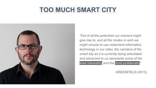 "Out of all the potentials our moment might
give rise to, and all the modes in wich we
might choose to use networked information
technology in our cities, the narrative of the
smart city as it is currently being articulated
and advanced to us represents some of the
least interesting and the most problematic"
GREENFIELD (2013)
TOO MUCH SMART CITY
 