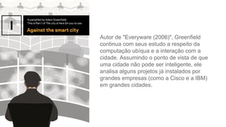 Autor de "Everyware (2006)", Greenfield
continua com seus estudo a respeito da
computação ubíqua e a interação com a
cidade. Assumindo o ponto de vista de que
uma cidade não pode ser inteligente, ele
analisa alguns projetos já instalados por
grandes empresas (como a Cisco e a IBM)
em grandes cidades.
 