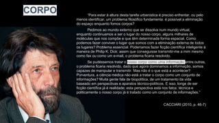 “Para estar à altura desta tarefa urbanística é preciso enfrentar, ou pelo
menos identificar, um problema filosófico fundamenta: é possível a eliminação
do espaço enquanto fomos corpos?
Pedimos ao mundo externo que se dissolva num mundo virtual,
enquanto continuamos a ser o lugar do nosso corpo, alguns milhares de
moléculas que nos compõe e que têm determinada forma espacial. Como
podemos fazer conviver o lugar que somos com a eliminação externa de todos
os lugares? Problema essencial. Poderíamos fazer ficção científica inteligente à
maneira de Philip K. Dick: assim que conseguisse transmitir-me a mim mesmo
como fax ou como um e-mail, o problema ficaria resolvido.
Se pudéssemos tratar o nosso corpo como uma informação entre outras,
o problema ficaria resolvido, dado que agora dominamos a informação, somos
capazes de manipular e transmitir. Mas não é o que está a acontecer?
Porventura, a ciência médica não está a tratar o corpo como um conjunto de
informações? Muita gente fala de biopolítica, de um tratamento da vida
baseado em perspectivas e aparatos técnico-políticos. E isso, longe de ser
ficção científica já é realidade; esta perspectiva está nos fatos: técnica e
politicamente o nosso corpo já é tratado como um conjunto de informações.”
CACCIARI (2010, p. 46-7)
CORPO
 