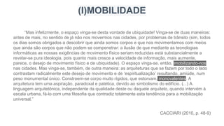 “Mas infelizmente, o espaço vinga-se desta vontade de ubiquidade! Vinga-se de duas maneiras:
antes de mais, no sentido de já não nos movermos nas cidades, por problemas de trânsito (sim, todos
os dias somos obrigados a descobrir que ainda somos corpos e que nos movimentamos com meios
que ainda são corpos que não podem se compenetrar: a ilusão de que mediante as tecnologias
informáticas as nossas exigências de movimento físico seriam reduzidas está substancialmente a
revelar-se pura ideologia, pois quanto mais cresce a velocidade de informação, mais aumente,
parece, o desejo de movimento físico e de ubiquidade). O espaço vinga-se, então, imobilizando-nos
nas cidades. Mas vinga-se, também, de outra maneira: as arquiteturas que se fazem por todo o lado
contrastam radicalmente este desejo de movimento e de ‘espiritualização’ resultando, amiúde, num
peso monumental único. Constroem-se corpo muito rígidos, que estorvam, monovalentes. A
arquitetura tem uma aspiração, paradoxal e patética, devido ao simbolismo do edifício. (...) A
linguagem arquitetônica, independente da qualidade deste ou daquele arquiteto, quando intervém à
escala urbana, fá-lo com uma filosofia que contradiz totalmente esta tendência para a mobilização
universal.”
CACCIARI (2010, p. 48-9)
(I)MOBILIDADE
 