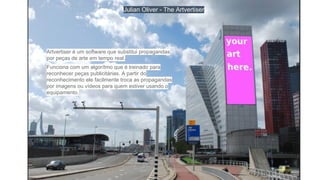 Julian Oliver - The Artvertiser
Artvertiser é um software que substitui propagandas
por peças de arte em tempo real.
Funciona com um algorítmo que é treinado para
reconhecer peças publicitárias. A partir do
reconhecimento ele facilmente troca as propagandas
por imagens ou vídeos para quem estiver usando o
equipamento.
 