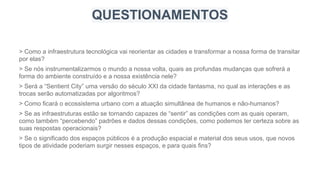 > Como a infraestrutura tecnológica vai reorientar as cidades e transformar a nossa forma de transitar
por elas?
> Se nós instrumentalizarmos o mundo a nossa volta, quais as profundas mudanças que sofrerá a
forma do ambiente construído e a nossa existência nele?
> Será a “Sentient City” uma versão do século XXI da cidade fantasma, no qual as interações e as
trocas serão automatizadas por algoritmos?
> Como ficará o ecossistema urbano com a atuação simultânea de humanos e não-humanos?
> Se as infraestruturas estão se tornando capazes de “sentir” as condições com as quais operam,
como também “percebendo” padrões e dados dessas condições, como podemos ter certeza sobre as
suas respostas operacionais?
> Se o significado dos espaços públicos é a produção espacial e material dos seus usos, que novos
tipos de atividade poderiam surgir nesses espaços, e para quais fins?
QUESTIONAMENTOS
 