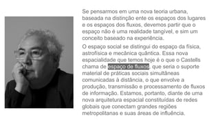 Se pensarmos em uma nova teoria urbana,
baseada na distinção ente os espaços dos lugares
e os espaços dos fluxos, devemos partir que o
espaço não é uma realidade tangível, e sim um
conceito baseado na experiência.
O espaço social se distingui do espaço da física,
astrofísica e mecânica quântica. Essa nova
espacialidade que temos hoje é o que o Castells
chama de espaço de fluxos, que seria o suporte
material de práticas sociais simultâneas
comunicadas à distância, o que envolve a
produção, transmissão e processamento de fluxos
de informação. Estamos, portanto, diante de uma
nova arquitetura espacial constituídas de redes
globais que conectam grandes regiões
metropolitanas e suas áreas de influência.
 