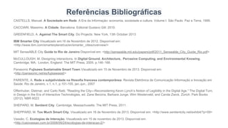 Referências Bibliográficas
CASTELLS, Manuel. A Sociedade em Rede. A Era da Informação: economia, sociedade e cultura. Volume I. São Paulo: Paz e Terra, 1999.
CACCIARI, Massimo. A Cidade. Barcelona: Editorial Gustavo Gili: 2010.
GREENFIELD, A. Against The Smart City. Do Projects: New York, 13th October 2013
IBM Smarter City Visualizado em:16 de Novembro de 2012. Disponível em:
<http://www.ibm.com/smarterplanet/us/en/smarter_cities/overview/>
MIT SenseABLE City Guide to Rio de Janeiro Disponível em: <http://senseable.mit.edu/papers/pdf/2011_Senseable_City_Guide_Rio.pdf>
McCULLOUGH, M. Designing interactions. In Digital Ground. Architecture, Pervasive Computing, and Environmental Knowing.
Cambridge, MA; London, England: The MIT Press, 2005. p.146‐168.
Panasonic Fujisawa Sustainable Smart Town Visualizado em 15 de Novembro de 2013. Disponível em:
<http://panasonic.net/es/fujisawasst/>
PARENTE, A. Rede e subjetividade na filosofia francesa contemporânea. Revista Eletrônica de Comunicação Informação e Inovação em
Saúde. Rio de Janeiro, v.1, n.1, p.101-105, jan.-jun., 2007
Offenhuber, Dietmar, and Carlo Ratti. "Reading the City—Reconsidering Kevin Lynch’s Notion of Legibility in the Digital Age." The Digital Turn,
in Design in the Era of Interactive Technologies, ed. Zane Berzina, Barbara Junge, Wim Westerveld, and Carola Zwick. Zürich: Park Books
(2012). NBR 6023
SHEPARD, M. Sentient City. Cambridge, Massachusetts: The MIT Press, 2011.
SHEPPARD, M. Too Much Smart City. Visualizado em 16 de Novembro de 2013. Disponível em: <http://www.sentientcity.net/exhibit/?p=59>
Vassão, C. Ecologias de Interação. Visualizado em 15 de novembro de 2013. Disponível em:
<http://caiovassao.com.br/2008/09/24/ecologias-de-interacao-2/>
 