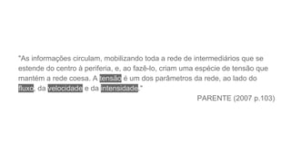 "As informações circulam, mobilizando toda a rede de intermediários que se
estende do centro à periferia, e, ao fazê-lo, criam uma espécie de tensão que
mantém a rede coesa. A tensão é um dos parâmetros da rede, ao lado do
fluxo, da velocidade e da intensidade."
PARENTE (2007 p.103)
 