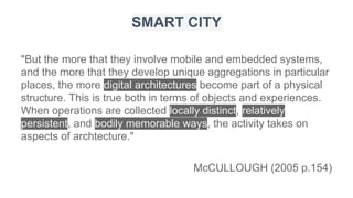 "But the more that they involve mobile and embedded systems,
and the more that they develop unique aggregations in particular
places, the more digital architectures become part of a physical
structure. This is true both in terms of objects and experiences.
When operations are collected locally distinct, relatively
persistent, and bodily memorable ways, the activity takes on
aspects of archtecture."
McCULLOUGH (2005 p.154)
SMART CITY
 