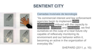 Camadas invisíveis de tecnologia
“As commercial interest and law enforcement
agencies begin to implement urban
infrastructures imbued with the capacity to
remember, correlate and anticipade, we find
ourselves on the cusp of a near-future city
capable of reflexively monitoring its
environment and our behavior within it,
becoming an active in the organization of
everyday life.”
SHEPARD (2011, p. 10)
SENTIENT CITY
 