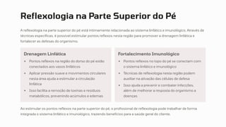 Reflexologia na Parte Superior do Pé
A reflexologia na parte superior do pé está intimamente relacionada ao sistema linfático e imunológico. Através de
técnicas específicas, é possível estimular pontos reflexos nesta região para promover a drenagem linfática e
fortalecer as defesas do organismo.
Drenagem Linfática
Pontos reflexos na região do dorso do pé estão
conectados aos vasos linfáticos
Aplicar pressão suave e movimentos circulares
nesta área ajuda a estimular a circulação
linfática
Isso facilita a remoção de toxinas e resíduos
metabólicos, prevenindo acúmulos e edemas
Fortalecimento Imunológico
Pontos reflexos no topo do pé se conectam com
o sistema linfático e imunológico
Técnicas de reflexologia nesta região podem
auxiliar na ativação das células de defesa
Isso ajuda a prevenir e combater infecções,
além de melhorar a resposta do organismo a
doenças
Ao estimular os pontos reflexos na parte superior do pé, o profissional de reflexologia pode trabalhar de forma
integrada o sistema linfático e imunológico, trazendo benefícios para a saúde geral do cliente.
 