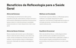 Benefícios da Reflexologia para a Saúde
Geral
Alívio de Estresse
A reflexologia atua diretamente sobre pontos
específicos dos pés, estimulando o sistema nervoso e
promovendo a liberação de endorfinas. Esse processo
ajuda a reduzir os níveis de estresse e ansiedade,
proporcionando um maior relaxamento e bem-estar
geral.
Melhora na Circulação
Ao estimular os pontos reflexos, a reflexologia ajuda a
melhorar a circulação sanguínea em todo o
organismo. Isso favorece a oxigenação dos tecidos e a
remoção de toxinas, contribuindo para uma melhor
saúde cardiovascular.
Alívio de Dores Crônicas
Muitos estudos demonstram que a reflexologia é
eficaz no alívio de dores crônicas, como dores nas
costas, artrite e enxaquecas. Ao atuar nos pontos
reflexos, a técnica ajuda a reduzir a inflamação e
promover a liberação de substâncias analgésicas
naturais.
Equilíbrio Emocional
Além dos benefícios físicos, a reflexologia também
pode contribuir para o equilíbrio emocional. Ao
estimular pontos relacionados a glândulas e órgãos, a
técnica ajuda a regular a produção de hormônios,
promovendo uma melhora no humor e no bem-estar
geral.
 