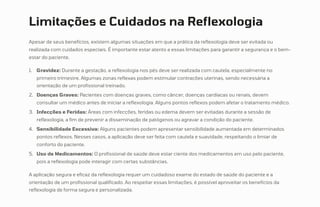 Limitações e Cuidados na Reflexologia
Apesar de seus benefícios, existem algumas situações em que a prática da reflexologia deve ser evitada ou
realizada com cuidados especiais. É importante estar atento a essas limitações para garantir a segurança e o bem-
estar do paciente.
Gravidez: Durante a gestação, a reflexologia nos pés deve ser realizada com cautela, especialmente no
primeiro trimestre. Algumas zonas reflexas podem estimular contrações uterinas, sendo necessária a
orientação de um profissional treinado.
1.
Doenças Graves: Pacientes com doenças graves, como câncer, doenças cardíacas ou renais, devem
consultar um médico antes de iniciar a reflexologia. Alguns pontos reflexos podem afetar o tratamento médico.
2.
Infecções e Feridas: Áreas com infecções, feridas ou edema devem ser evitadas durante a sessão de
reflexologia, a fim de prevenir a disseminação de patógenos ou agravar a condição do paciente.
3.
Sensibilidade Excessiva: Alguns pacientes podem apresentar sensibilidade aumentada em determinados
pontos reflexos. Nesses casos, a aplicação deve ser feita com cautela e suavidade, respeitando o limiar de
conforto do paciente.
4.
Uso de Medicamentos: O profissional de saúde deve estar ciente dos medicamentos em uso pelo paciente,
pois a reflexologia pode interagir com certas substâncias.
5.
A aplicação segura e eficaz da reflexologia requer um cuidadoso exame do estado de saúde do paciente e a
orientação de um profissional qualificado. Ao respeitar essas limitações, é possível aproveitar os benefícios da
reflexologia de forma segura e personalizada.
 