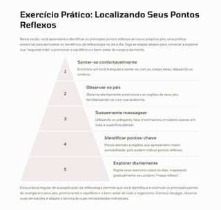 Exercício Prático: Localizando Seus Pontos
Reflexos
Nesta seção, você aprenderá a identificar os principais pontos reflexos em seus próprios pés, uma prática
essencial para aproveitar os benefícios da reflexologia no dia a dia. Siga as etapas abaixo para começar a explorar
sua "segunda mão" e promover o equilíbrio e o bem-estar do corpo e da mente.
1
Sentar-se confortavelmente
Encontre um local tranquilo e sente-se com as costas retas, relaxando os
ombros.
2
Observar os pés
Observe atentamente a estrutura e as regiões de seus pés,
familiarizando-se com sua anatomia.
3
Suavemente massagear
Utilizando os polegares, faça movimentos circulares suaves em
toda a superfície plantar.
4
Identificar pontos-chave
Preste atenção a regiões que apresentem maior
sensibilidade, pois podem indicar pontos reflexos.
5
Explorar diariamente
Repita esse exercício todos os dias, mapeando
gradualmente seu próprio "mapa reflexo".
Essa prática regular de autoaplicação da reflexologia permite que você identifique e estimule os principais pontos
de energia em seus pés, promovendo o equilíbrio e o bem-estar de todo o organismo. Comece devagar, observe
suas sensações e adapte a técnica às suas necessidades individuais.
 