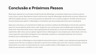 Conclusão e Próximos Passos
Neste guia, exploramos os princípios fundamentais da reflexologia, uma prática milenar que conecta os pés ao
nosso corpo e mente. Aprendemos sobre a estrutura do mapa de reflexologia, identificando os pontos reflexos em
diferentes regiões dos pés, e como esses pontos se relacionam com o sistema orgânico. Também discutimos as
técnicas básicas para aplicar a reflexologia e os benefícios que essa terapia pode trazer para a saúde geral.
Agora que você possui um entendimento sólido dos conceitos e práticas da reflexologia, é hora de dar o próximo
passo em sua jornada de saúde e bem-estar. Sugerimos que você busque oportunidades para se aprofundar
ainda mais nesse fascinante campo, talvez participando de workshops ou cursos de formação com profissionais
experientes. Além disso, procure aplicar regularmente a reflexologia em seus próprios pés, observando como seu
corpo responde a essa prática terapêutica. Com dedicação e paciência, você poderá desfrutar dos inúmeros
benefícios que a reflexologia tem a oferecer.
Lembre-se de que a reflexologia é uma jornada de autoconhecimento e cuidado, e que cada pessoa responderá de
maneira única. Permita-se explorar e descobrir o que funciona melhor para você. Com o tempo e a prática, você irá
desenvolver uma maior compreensão de seu corpo e poderá utilizar a reflexologia como uma ferramenta
poderosa para alcançar o equilíbrio e o bem-estar.
 