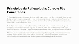 Princípios da Reflexologia: Corpo e Pés
Conectados
A reflexologia é baseada no princípio fundamental de que os pés refletem os órgãos e sistemas do corpo humano.
Essa conexão entre os pés e o corpo todo é a base científica e terapêutica por trás dessa prática milenar. Através
do estímulo de pontos específicos nos pés, é possível ativar e equilibrar as funções dos órgãos correspondentes,
promovendo a saúde e o bem-estar geral.
Essa relação entre pés e corpo se deve à inervação e vascularização dos pés, que estão diretamente ligadas ao
sistema nervoso central e aos sistemas orgânicos. Cada área do pé é associada a diferentes partes do corpo,
formando um "mapa" que permite o tratamento de desequilíbrios e disfunções em órgãos e sistemas específicos.
Além disso, os pés são a base de sustentação do corpo e desempenham um papel fundamental no alinhamento e
equilíbrio corporal. O estímulo dos pontos reflexos nos pés ajuda a restaurar esse equilíbrio, melhorando a
circulação sanguínea e linfática, aliviando tensões e promovendo a autorregulação do organismo.
 
