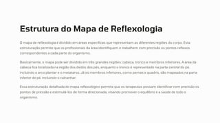 Estrutura do Mapa de Reflexologia
O mapa de reflexologia é dividido em áreas específicas que representam as diferentes regiões do corpo. Esta
estruturação permite que os profissionais da área identifiquem e trabalhem com precisão os pontos reflexos
correspondentes a cada parte do organismo.
Basicamente, o mapa pode ser dividido em três grandes regiões: cabeça, tronco e membros inferiores. A área da
cabeça fica localizada na região dos dedos dos pés, enquanto o tronco é representado na parte central do pé,
incluindo o arco plantar e o metatarso. Já os membros inferiores, como pernas e quadris, são mapeados na parte
inferior do pé, incluindo o calcanhar.
Essa estruturação detalhada do mapa reflexológico permite que os terapeutas possam identificar com precisão os
pontos de pressão e estimulá-los de forma direcionada, visando promover o equilíbrio e a saúde de todo o
organismo.
 