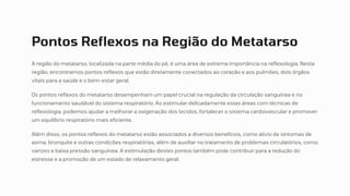 Pontos Reflexos na Região do Metatarso
A região do metatarso, localizada na parte média do pé, é uma área de extrema importância na reflexologia. Nesta
região, encontramos pontos reflexos que estão diretamente conectados ao coração e aos pulmões, dois órgãos
vitais para a saúde e o bem-estar geral.
Os pontos reflexos do metatarso desempenham um papel crucial na regulação da circulação sanguínea e no
funcionamento saudável do sistema respiratório. Ao estimular delicadamente estas áreas com técnicas de
reflexologia, podemos ajudar a melhorar a oxigenação dos tecidos, fortalecer o sistema cardiovascular e promover
um equilíbrio respiratório mais eficiente.
Além disso, os pontos reflexos do metatarso estão associados a diversos benefícios, como alívio de sintomas de
asma, bronquite e outras condições respiratórias, além de auxiliar no tratamento de problemas circulatórios, como
varizes e baixa pressão sanguínea. A estimulação destes pontos também pode contribuir para a redução do
estresse e a promoção de um estado de relaxamento geral.
 