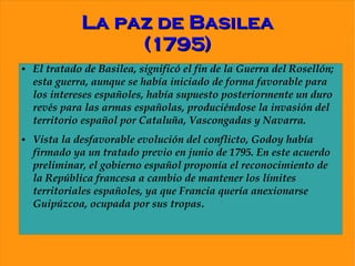 La paz de Basilea
                   (1795)
●   El tratado de Basilea, significó el fin de la Guerra del Rosellón;
    esta guerra, aunque se había iniciado de forma favorable para
    los intereses españoles, había supuesto posteriormente un duro
    revés para las armas españolas, produciéndose la invasión del
    territorio español por Cataluña, Vascongadas y Navarra.
●   Vista la desfavorable evolución del conflicto, Godoy había
    firmado ya un tratado previo en junio de 1795. En este acuerdo
    preliminar, el gobierno español proponía el reconocimiento de
    la República francesa a cambio de mantener los límites
    territoriales españoles, ya que Francia quería anexionarse
    Guipúzcoa, ocupada por sus tropas.
 