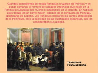Grandes contingentes de tropas franceses cruzaron los Pirineos y en
   pocas semanas el número de soldados imperiales que había en la
Península superaba con mucho lo establecido en el acuerdo. En realidad,
  esas tropas tenían como misión además de la conquista de Portugal,
 apoderarse de España. Los franceses ocuparon los puntos estratégicos
de la Península, ante la pasividad de las autoridades españolas, que los
                        consideraban sus aliados.




                                                  TRATADO DE
                                                  FONTAINEBLEAU
 
