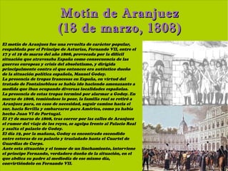 Motín de Aranjuez
                           (18 de marzo, 1808)
El motín de Aranjuez fue una revuelta de carácter popular,
respaldada por el Príncipe de Asturias, Fernando VII, entre el
17 y el 19 de marzo del año 1808, provocada por la difícil
situación que atravesaba España como consecuencia de las
guerras europeas y crisis del absolutismo, y dirigida
principalmente contra el que entonces era auténtico dueño
de la situación política española, Manuel Godoy.
La presencia de tropas francesas en España, en virtud del
tratado de Fontainebleau se había ido haciendo amenazante a
medida que iban ocupando diversas localidades españolas.
La presencia de estas tropas terminó por alarmar a Godoy. En
marzo de 1808, temiéndose lo peor, la familia real se retiró a
Aranjuez para, en caso de necesidad, seguir camino hacia el
sur, hacia Sevilla y embarcarse para América, como ya había
hecho Juan VI de Portugal.
El 17 de marzo de 1808, tras correr por las calles de Aranjuez
el rumor del viaje de los reyes, se agolpa frente al Palacio Real
y asalta el palacio de Godoy.
El día 19, por la mañana, Godoy es encontrado escondido
entre esteras de su palacio y trasladado hasta el Cuartel de
Guardias de Corps.
Ante esta situación y el temor de un linchamiento, interviene
el príncipe Fernando, verdadero dueño de la situación, en el
que abdica su padre al mediodía de ese mismo día,
convirtiéndolo en Fernando VII.
 