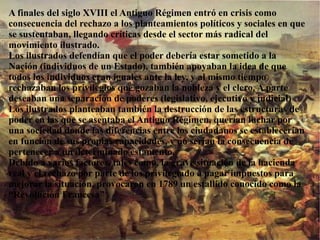 A finales del siglo XVIII el Antiguo Régimen entró en crisis como
consecuencia del rechazo a los planteamientos políticos y sociales en que
se sustentaban, llegando críticas desde el sector más radical del
movimiento ilustrado.
Los ilustrados defendían que el poder debería estar sometido a la
Nación (individuos de un Estado), también apoyaban la idea de que
todos los individuos eran iguales ante la ley, y al mismo tiempo
rechazaban los privilegios que gozaban la nobleza y el clero. A parte
deseaban una separación de poderes (legislativo, ejecutivo y judicial)
Los ilustrados planteaban también la destrucción de las estructuras de
poder en las que se asentaba el Antiguo Régimen, querían luchar por
una sociedad donde las diferencias entre los ciudadanos se establecerían
en función de sus propias capacidades, y no serían la consecuencia de
pertenecer a un determinado estamento.
Debido a varios factores, tales como, la grave situación de la hacienda
real y el rechazo por parte de los privilegiado a pagar impuestos para
mejorar la situación, provocaron en 1789 un estallido conocido como la
“Revolución Francesa” .
 