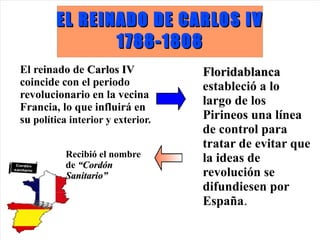 EL REINADO DE CARLOS IV
               1788-1808
El reinado de Carlos IV            Floridablanca
coincide con el periodo            estableció a lo
revolucionario en la vecina
Francia, lo que influirá en
                                   largo de los
su política interior y exterior.   Pirineos una línea
                                   de control para
                                   tratar de evitar que
           Recibió el nombre       la ideas de
           de “Cordón
           Sanitario”              revolución se
                                   difundiesen por
                                   España.
 