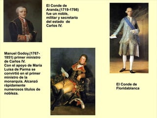El Conde de
                         Aranda,(1719-1798)
                         fue un noble,
                         militar y secretario
                         del estado de
                         Carlos IV.




Manuel Godoy,(1767-
1851) primer ministro
de Carlos IV.
Con el apoyo de María
Luisa de Parma se
convirtió en el primer
ministro de la
monarquía. Alcanzó
rápidamente                                     El Conde de
numerosos títulos de                            Floridablanca
nobleza.
 