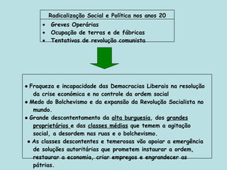 Greves Operárias Ocupação de terras e de fábricas Tentativas de revolução comunista  Radicalização Social e Política nos anos 20 ●  Fraqueza e incapacidade das Democracias Liberais na resolução da crise económica e no controle da ordem social ●  Medo do Bolchevismo e da expansão da Revolução Socialista no mundo. ●  Grande descontentamento da  alta burguesia , dos  grandes proprietários  e das  classes médias  que temem a agitação social, a desordem nas ruas e o bolchevismo. ●  As classes descontentes e temerosas vão apoiar a emergência de soluções autoritárias que prometem instaurar a ordem, restaurar a economia, criar empregos e engrandecer as pátrias. 