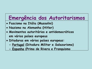    Fascismo na Itália (Mussolini)    Nazismo na Alemanha (Hitler)    Movimentos autoritários e antidemocráticos  em vários países europeus    Ditaduras em vários países europeus: -  Portugal  (Ditadura Militar e Salazarismo) -  Espanha  (Primo de Rivera e Franquismo Emergência dos Autoritarismos 