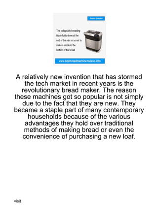 A relatively new invention that has stormed
    the tech market in recent years is the
   revolutionary bread maker. The reason
these machines got so popular is not simply
   due to the fact that they are new. They
became a staple part of many contemporary
     households because of the various
    advantages they hold over traditional
    methods of making bread or even the
   convenience of purchasing a new loaf.




visit
 
