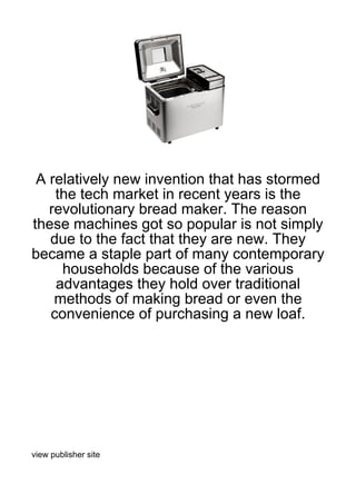 A relatively new invention that has stormed
    the tech market in recent years is the
   revolutionary bread maker. The reason
these machines got so popular is not simply
   due to the fact that they are new. They
became a staple part of many contemporary
     households because of the various
    advantages they hold over traditional
    methods of making bread or even the
   convenience of purchasing a new loaf.




view publisher site
 