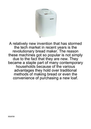 A relatively new invention that has stormed
    the tech market in recent years is the
   revolutionary bread maker. The reason
these machines got so popular is not simply
   due to the fact that they are new. They
became a staple part of many contemporary
     households because of the various
    advantages they hold over traditional
    methods of making bread or even the
   convenience of purchasing a new loaf.




source
 