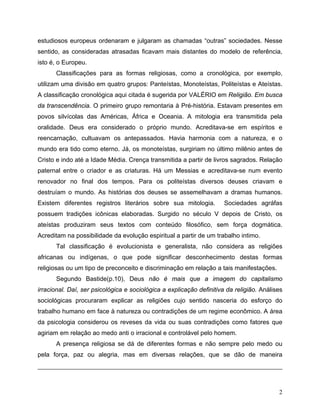 estudiosos europeus ordenaram e julgaram as chamadas “outras” sociedades. Nesse
sentido, as consideradas atrasadas ficavam mais distantes do modelo de referência,
isto é, o Europeu.
      Classificações para as formas religiosas, como a cronológica, por exemplo,
utilizam uma divisão em quatro grupos: Panteístas, Monoteístas, Politeístas e Ateístas.
A classificação cronológica aqui citada é sugerida por VALÉRIO em Religião. Em busca
da transcendência. O primeiro grupo remontaria à Pré-história. Estavam presentes em
povos silvícolas das Américas, África e Oceania. A mitologia era transmitida pela
oralidade. Deus era considerado o próprio mundo. Acreditava-se em espíritos e
reencarnação, cultuavam os antepassados. Havia harmonia com a natureza, e o
mundo era tido como eterno. Já, os monoteístas, surgiriam no último milênio antes de
Cristo e indo até a Idade Média. Crença transmitida a partir de livros sagrados. Relação
paternal entre o criador e as criaturas. Há um Messias e acreditava-se num evento
renovador no final dos tempos. Para os politeístas diversos deuses criavam e
destruíam o mundo. As histórias dos deuses se assemelhavam a dramas humanos.
Existem diferentes registros literários sobre sua mitologia.          Sociedades agráfas
possuem tradições icônicas elaboradas. Surgido no século V depois de Cristo, os
ateístas produziram seus textos com conteúdo filosófico, sem força dogmática.
Acreditam na possibilidade da evolução espiritual a partir de um trabalho intimo.
      Tal classificação é evolucionista e generalista, não considera as religiões
africanas ou indígenas, o que pode significar desconhecimento destas formas
religiosas ou um tipo de preconceito e discriminação em relação a tais manifestações.
      Segundo Bastide(p.10), Deus não é mais que a imagem do capitalismo
irracional. Daí, ser psicológica e sociológica a explicação definitiva da religião. Análises
sociológicas procuraram explicar as religiões cujo sentido nasceria do esforço do
trabalho humano em face à natureza ou contradições de um regime econômico. A área
da psicologia considerou os reveses da vida ou suas contradições como fatores que
agiriam em relação ao medo anti o irracional e controlável pelo homem.
      A presença religiosa se dá de diferentes formas e não sempre pelo medo ou
pela força, paz ou alegria, mas em diversas relações, que se dão de maneira




                                                                                          2
 