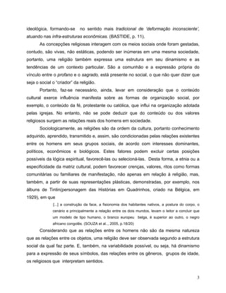 ideológica, formando-se       no sentido mais tradicional de ‘deformação inconsciente’,
atuando nas infra-estruturas econômicas. (BASTIDE, p. 11).
       As concepções religiosas interagem com os meios sociais onde foram gestadas,
contudo, são vivas, não estáticas, podendo ser inúmeras em uma mesma sociedade,
portanto, uma religião também expressa uma estrutura em seu dinamismo e as
tendências de um contexto particular. São a comunhão e a expressão própria do
vínculo entre o profano e o sagrado, está presente no social, o que não quer dizer que
seja o social o “criador” da religião.
       Portanto, faz-se necessário, ainda, levar em consideração que o conteúdo
cultural exerce influência manifesta sobre as formas de organização social, por
exemplo, o conteúdo da fé, protestante ou católica, que influi na organização adotada
pelas igrejas. No entanto, não se pode deduzir que do conteúdo ou dos valores
religiosos surgem as relações reais dos homens em sociedade.
       Sociologicamente, as religiões são da ordem da cultura, portanto conhecimento
adquirido, aprendido, transmitido e, assim, são condicionadas pelas relações existentes
entre os homens em seus grupos sociais, de acordo com interesses dominantes,
políticos, econômicos e biológicos. Estes fatores podem excluir certas posições
possíveis da lógica espiritual, favorecê-las ou selecioná-las. Desta forma, a etnia ou a
especificidade da matriz cultural, podem favorecer crenças, valores, ritos como formas
comunitárias ou familiares de manifestação, não apenas em relação à religião, mas,
também, a partir de suas representações plásticas, demonstradas, por exemplo, nos
álbuns de Tintin(personagem das Histórias em Quadrinhos, criado na Bélgica, em
1929), em que
              [...] a construção da face, a fisionomia dos habitantes nativos, a postura do corpo, o
              cenário e principalmente a relação entre os dois mundos, levam o leitor a concluir que
              um modelo de tipo humano, o branco europeu belga, é superior ao outro, o negro
              africano congolês. (SOUZA et al.., 2005, p.18/20)
       Considerando que as relações entre os homens não são da mesma natureza
que as relações entre os objetos, uma religião deve ser observada segundo a estrutura
social da qual faz parte. E, também, na variabilidade possível, ou seja, há dinamismo
para a expressão de seus símbolos, das relações entre os gêneros, grupos de idade,
os religiosos que interpretam sentidos.


                                                                                                  3
 
