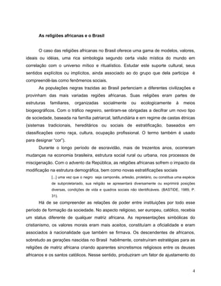 As religiões africanas e o Brasil


      O caso das religiões africanas no Brasil oferece uma gama de modelos, valores,
ideais ou idéias, uma rica simbologia segundo certa visão mística do mundo em
correlação com o universo mítico e ritualístico. Estudar este suporte cultural, seus
sentidos explícitos ou implícitos, ainda associado ao do grupo que dela participa é
compreendê-las como fenômenos sociais.
      As populações negras trazidas ao Brasil pertenciam a diferentes civilizações e
provinham das mais variadas regiões africanas. Suas religiões eram partes de
estruturas   familiares,   organizadas      socialmente     ou    ecologicamente       à    meios
biogeográficos. Com o tráfico negreiro, sentiram-se obrigadas a decifrar um novo tipo
de sociedade, baseada na família patriarcal, latifundiária e em regime de castas étnicas
(sistemas tradicionais, hereditários ou sociais de estratificação, baseados em
classificações como raça, cultura, ocupação profissional. O termo também é usado
para designar “cor”).
      Durante o longo período de escravidão, mais de trezentos anos, ocorreram
mudanças na economia brasileira, estrutura social rural ou urbana, nos processos de
miscigenação. Com o advento da República, as religiões africanas sofrem o impacto da
modificação na estrutura demográfica, bem como novas estratificações sociais
             [...] uma vez que o negro seja camponês, artesão, proletário, ou constitua uma espécie
             de subproletariado, sua religião se apresentará diversamente ou exprimirá posições
             diversas, condições de vida e quadros sociais não identificáveis. (BASTIDE, 1989, P.
             31).
      Há de se compreender as relações de poder entre instituições por todo esse
período de formação da sociedade. No aspecto religioso, ser europeu, católico, recebia
um status diferente de qualquer matriz africana. As representações simbólicas do
cristianismo, os valores morais eram mais aceitos, constituíam a oficialidade e eram
associados à nacionalidade que também se firmava. Os descendentes de africanos,
sobretudo as gerações nascidas no Brasil habilmente, construíram estratégias para as
religiões de matriz africana criando aparentes sincretismos religiosos entre os deuses
africanos e os santos católicos. Nesse sentido, produziram um fator de ajustamento do


                                                                                                 4
 