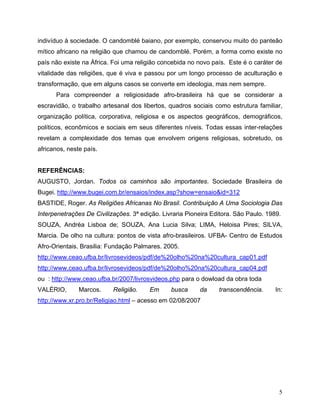 indivíduo à sociedade. O candomblé baiano, por exemplo, conservou muito do panteão
mítico africano na religião que chamou de candomblé. Porém, a forma como existe no
país não existe na África. Foi uma religião concebida no novo país. Este é o caráter de
vitalidade das religiões, que é viva e passou por um longo processo de aculturação e
transformação, que em alguns casos se converte em ideologia, mas nem sempre.
      Para compreender a religiosidade afro-brasileira há que se considerar a
escravidão, o trabalho artesanal dos libertos, quadros sociais como estrutura familiar,
organização política, corporativa, religiosa e os aspectos geográficos, demográficos,
políticos, econômicos e sociais em seus diferentes níveis. Todas essas inter-relações
revelam a complexidade dos temas que envolvem origens religiosas, sobretudo, os
africanos, neste país.


REFERÊNCIAS:
AUGUSTO, Jordan. Todos os caminhos são importantes. Sociedade Brasileira de
Bugei. http://www.bugei.com.br/ensaios/index.asp?show=ensaio&id=312
BASTIDE, Roger. As Religiões Africanas No Brasil. Contribuição A Uma Sociologia Das
Interpenetrações De Civilizações. 3ª edição. Livraria Pioneira Editora. São Paulo. 1989.
SOUZA, Andréa Lisboa de; SOUZA, Ana Lucia Silva; LIMA, Heloisa Pires; SILVA,
Marcia. De olho na cultura: pontos de vista afro-brasileiros. UFBA- Centro de Estudos
Afro-Orientais. Brasilia: Fundação Palmares. 2005.
http://www.ceao.ufba.br/livrosevideos/pdf/de%20olho%20na%20cultura_cap01.pdf
http://www.ceao.ufba.br/livrosevideos/pdf/de%20olho%20na%20cultura_cap04.pdf
ou : http://www.ceao.ufba.br/2007/livrosvideos.php para o dowload da obra toda
VALÉRIO,       Marcos.     Religião.    Em      busca     da     transcendência.      In:
http://www.xr.pro.br/Religiao.html – acesso em 02/08/2007




                                                                                       5
 