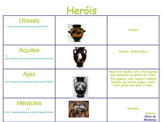 Heróis Autoria Sílvia de Mendonça Hércules Héracles In,  http://commons.wikimedia.org/wiki/Image:Heracles_Geryon_Louvre_F55.jpg Depois de Aquiles, era o herói grego mais poderoso na guerra de Tróia. Era gigante, com cabeça e ombros maiores que outros gregos; muito forte porém era lento a falar. Ajax In,  http://deuseseheroisnaodisseia.blogs.sapo.pt/1568.html Áquiles – Ânfora Ática Aquiles In,  http://www.fflch.usp.br/dh/heros/traductiones/homero/iliada/aquilestetis1.htm Ulisses Ulisses In,  http://cassandrex.blogs.sapo.pt/30230.html 