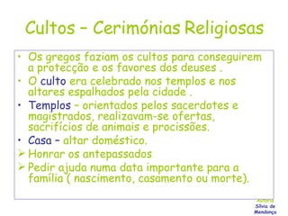 Cultos – Cerimónias Religiosas Os gregos faziam os cultos para conseguirem a protecção e os favores dos deuses . O   culto   era celebrado nos templos e nos altares espalhados pela cidade . Templos  – orientados pelos sacerdotes e magistrados, realizavam-se ofertas, sacrifícios de animais e procissões. Casa –  altar doméstico. Honrar os antepassados Pedir ajuda numa data importante para a família ( nascimento, casamento ou morte). Autoria Sílvia de Mendonça 